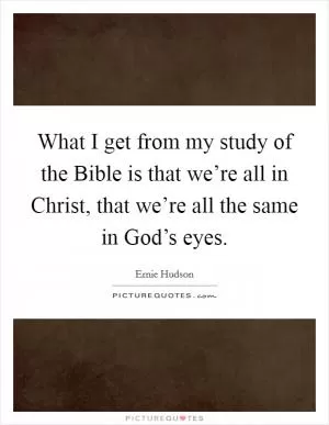 What I get from my study of the Bible is that we’re all in Christ, that we’re all the same in God’s eyes Picture Quote #1
