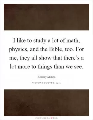 I like to study a lot of math, physics, and the Bible, too. For me, they all show that there’s a lot more to things than we see Picture Quote #1