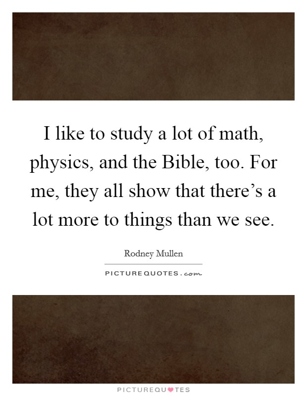 I like to study a lot of math, physics, and the Bible, too. For me, they all show that there's a lot more to things than we see. Picture Quote #1