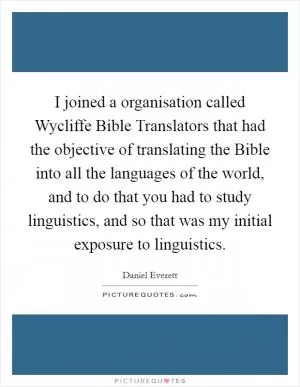 I joined a organisation called Wycliffe Bible Translators that had the objective of translating the Bible into all the languages of the world, and to do that you had to study linguistics, and so that was my initial exposure to linguistics Picture Quote #1