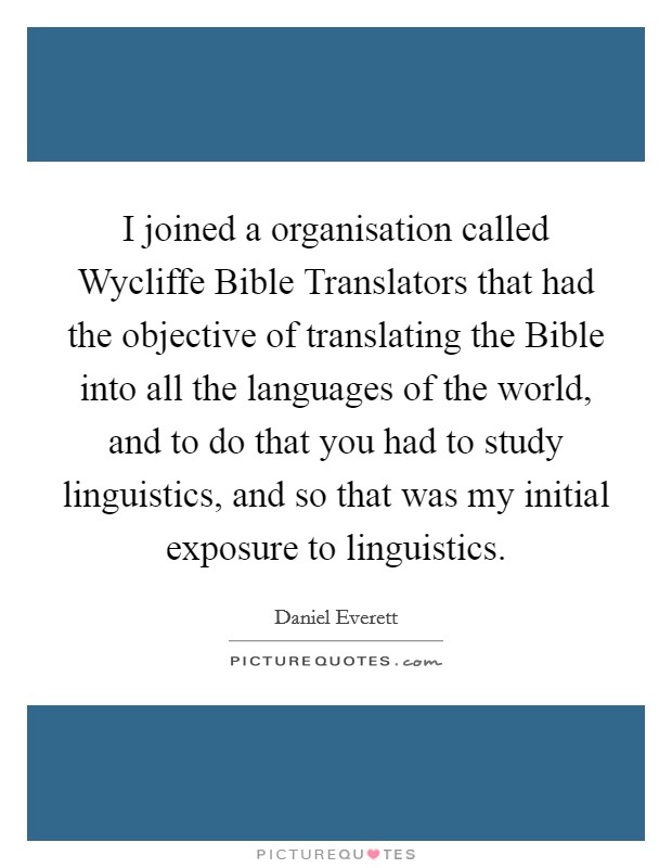 I joined a organisation called Wycliffe Bible Translators that had the objective of translating the Bible into all the languages of the world, and to do that you had to study linguistics, and so that was my initial exposure to linguistics. Picture Quote #1