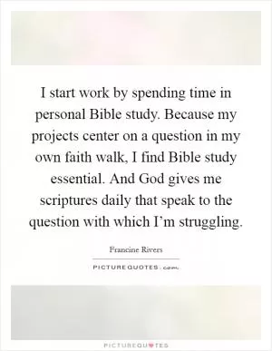 I start work by spending time in personal Bible study. Because my projects center on a question in my own faith walk, I find Bible study essential. And God gives me scriptures daily that speak to the question with which I’m struggling Picture Quote #1