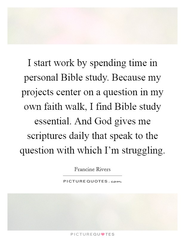 I start work by spending time in personal Bible study. Because my projects center on a question in my own faith walk, I find Bible study essential. And God gives me scriptures daily that speak to the question with which I'm struggling. Picture Quote #1