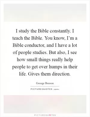 I study the Bible constantly. I teach the Bible. You know, I’m a Bible conductor, and I have a lot of people studies. But also, I see how small things really help people to get over humps in their life. Gives them direction Picture Quote #1