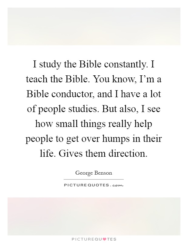 I study the Bible constantly. I teach the Bible. You know, I'm a Bible conductor, and I have a lot of people studies. But also, I see how small things really help people to get over humps in their life. Gives them direction. Picture Quote #1