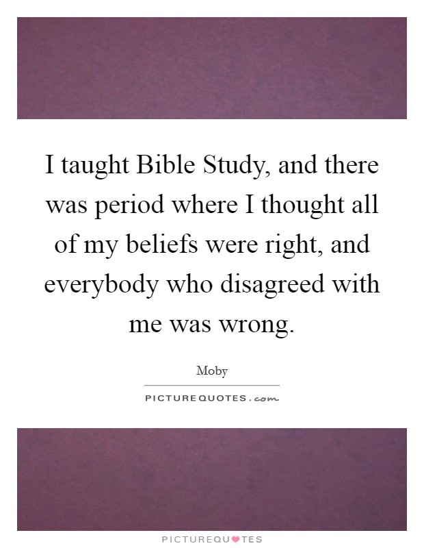 I taught Bible Study, and there was period where I thought all of my beliefs were right, and everybody who disagreed with me was wrong. Picture Quote #1