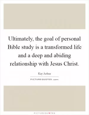 Ultimately, the goal of personal Bible study is a transformed life and a deep and abiding relationship with Jesus Christ Picture Quote #1