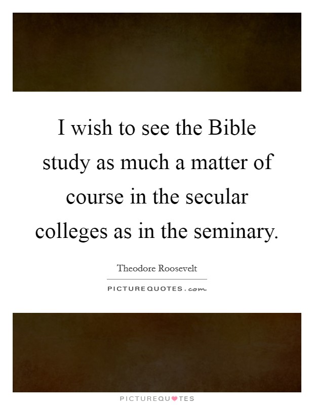 I wish to see the Bible study as much a matter of course in the secular colleges as in the seminary. Picture Quote #1