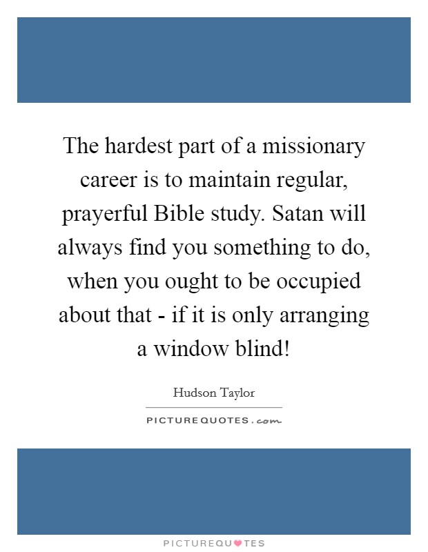 The hardest part of a missionary career is to maintain regular, prayerful Bible study. Satan will always find you something to do, when you ought to be occupied about that - if it is only arranging a window blind! Picture Quote #1
