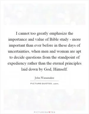 I cannot too greatly emphasize the importance and value of Bible study - more important than ever before in these days of uncertainties, when men and woman are apt to decide questions from the standpoint of expediency rather than the eternal principles laid down by God, Himself Picture Quote #1