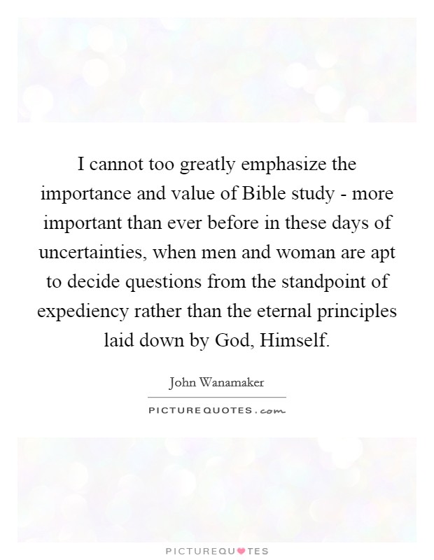 I cannot too greatly emphasize the importance and value of Bible study - more important than ever before in these days of uncertainties, when men and woman are apt to decide questions from the standpoint of expediency rather than the eternal principles laid down by God, Himself. Picture Quote #1