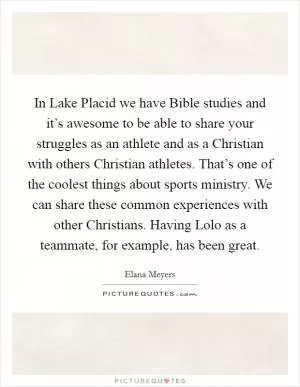 In Lake Placid we have Bible studies and it’s awesome to be able to share your struggles as an athlete and as a Christian with others Christian athletes. That’s one of the coolest things about sports ministry. We can share these common experiences with other Christians. Having Lolo as a teammate, for example, has been great Picture Quote #1