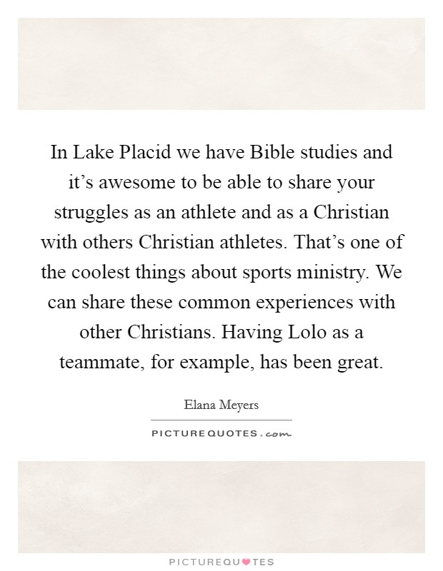 In Lake Placid we have Bible studies and it's awesome to be able to share your struggles as an athlete and as a Christian with others Christian athletes. That's one of the coolest things about sports ministry. We can share these common experiences with other Christians. Having Lolo as a teammate, for example, has been great. Picture Quote #1
