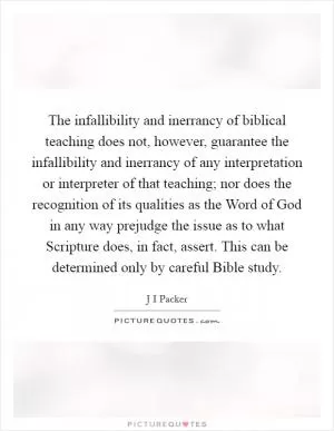 The infallibility and inerrancy of biblical teaching does not, however, guarantee the infallibility and inerrancy of any interpretation or interpreter of that teaching; nor does the recognition of its qualities as the Word of God in any way prejudge the issue as to what Scripture does, in fact, assert. This can be determined only by careful Bible study Picture Quote #1