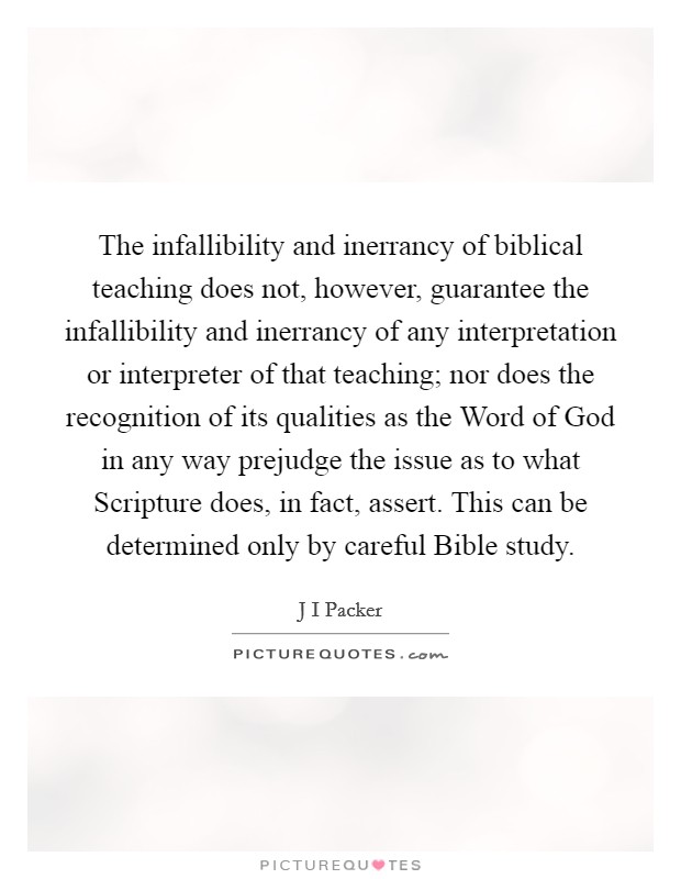 The infallibility and inerrancy of biblical teaching does not, however, guarantee the infallibility and inerrancy of any interpretation or interpreter of that teaching; nor does the recognition of its qualities as the Word of God in any way prejudge the issue as to what Scripture does, in fact, assert. This can be determined only by careful Bible study. Picture Quote #1