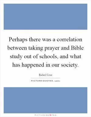 Perhaps there was a correlation between taking prayer and Bible study out of schools, and what has happened in our society Picture Quote #1