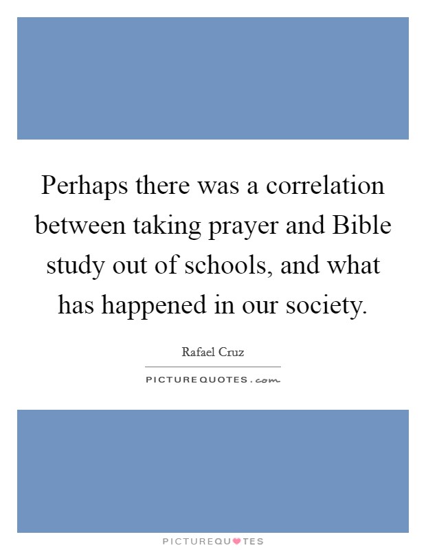 Perhaps there was a correlation between taking prayer and Bible study out of schools, and what has happened in our society. Picture Quote #1