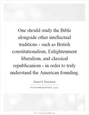 One should study the Bible alongside other intellectual traditions - such as British constitutionalism, Enlightenment liberalism, and classical republicanism - in order to truly understand the American founding Picture Quote #1