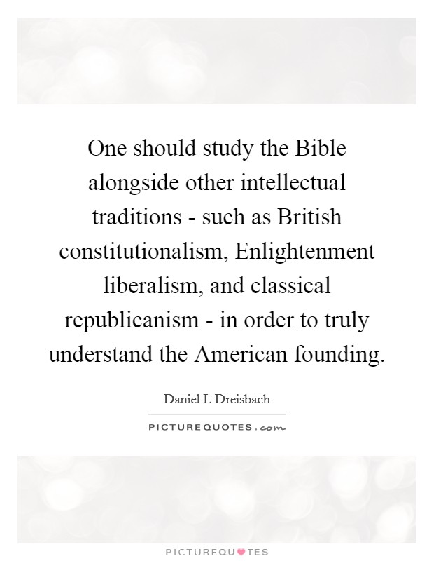 One should study the Bible alongside other intellectual traditions - such as British constitutionalism, Enlightenment liberalism, and classical republicanism - in order to truly understand the American founding. Picture Quote #1