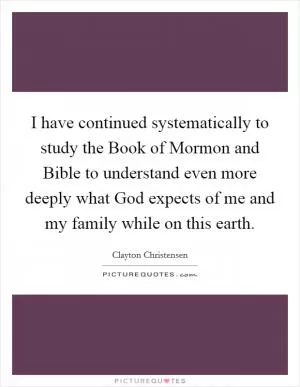 I have continued systematically to study the Book of Mormon and Bible to understand even more deeply what God expects of me and my family while on this earth Picture Quote #1