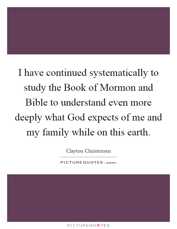 I have continued systematically to study the Book of Mormon and Bible to understand even more deeply what God expects of me and my family while on this earth. Picture Quote #1