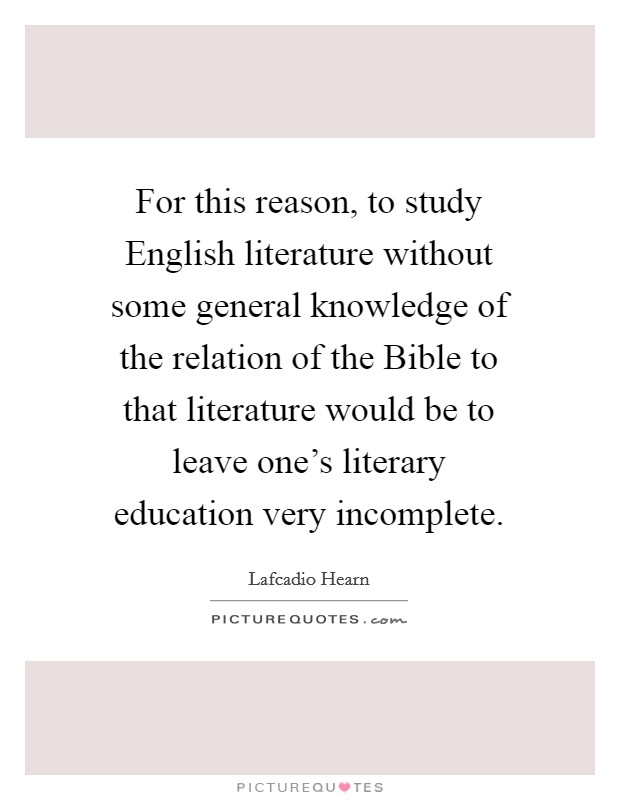 For this reason, to study English literature without some general knowledge of the relation of the Bible to that literature would be to leave one's literary education very incomplete. Picture Quote #1