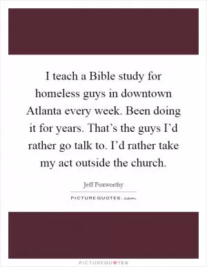 I teach a Bible study for homeless guys in downtown Atlanta every week. Been doing it for years. That’s the guys I’d rather go talk to. I’d rather take my act outside the church Picture Quote #1