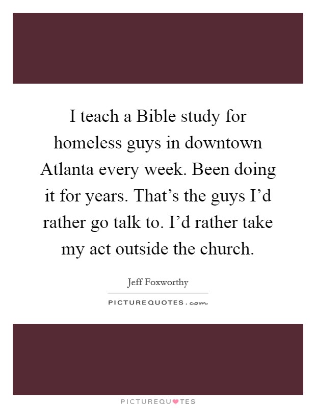I teach a Bible study for homeless guys in downtown Atlanta every week. Been doing it for years. That's the guys I'd rather go talk to. I'd rather take my act outside the church. Picture Quote #1