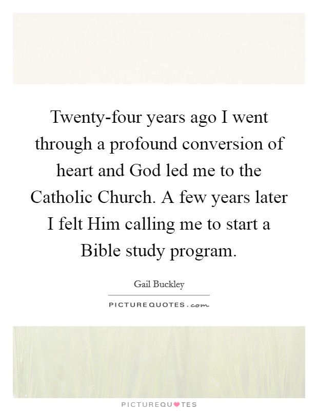 Twenty-four years ago I went through a profound conversion of heart and God led me to the Catholic Church. A few years later I felt Him calling me to start a Bible study program. Picture Quote #1