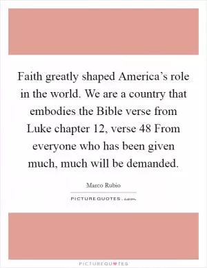 Faith greatly shaped America’s role in the world. We are a country that embodies the Bible verse from Luke chapter 12, verse 48 From everyone who has been given much, much will be demanded Picture Quote #1