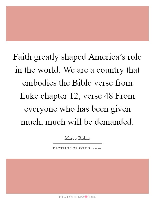 Faith greatly shaped America's role in the world. We are a country that embodies the Bible verse from Luke chapter 12, verse 48 From everyone who has been given much, much will be demanded. Picture Quote #1