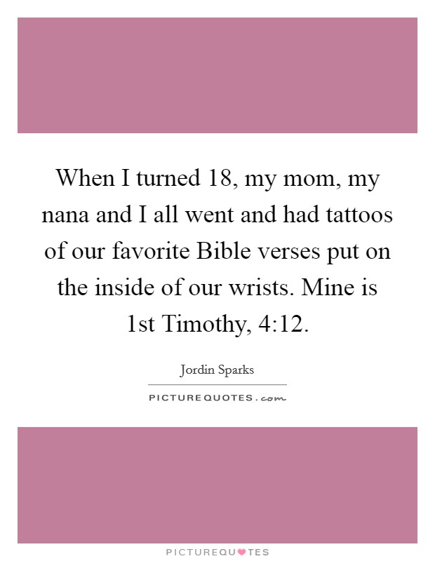 When I turned 18, my mom, my nana and I all went and had tattoos of our favorite Bible verses put on the inside of our wrists. Mine is 1st Timothy, 4:12. Picture Quote #1
