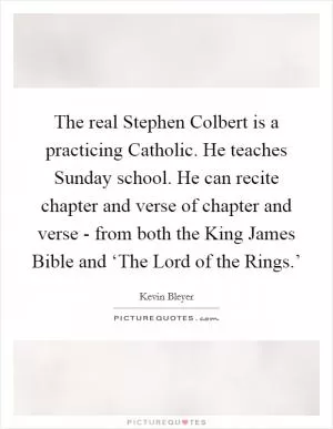 The real Stephen Colbert is a practicing Catholic. He teaches Sunday school. He can recite chapter and verse of chapter and verse - from both the King James Bible and ‘The Lord of the Rings.’ Picture Quote #1