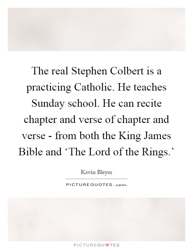 The real Stephen Colbert is a practicing Catholic. He teaches Sunday school. He can recite chapter and verse of chapter and verse - from both the King James Bible and ‘The Lord of the Rings.' Picture Quote #1