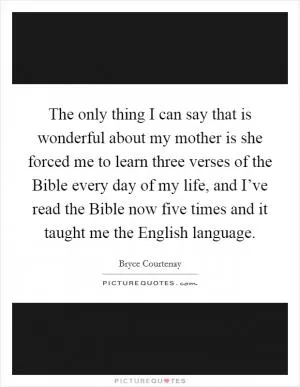 The only thing I can say that is wonderful about my mother is she forced me to learn three verses of the Bible every day of my life, and I’ve read the Bible now five times and it taught me the English language Picture Quote #1