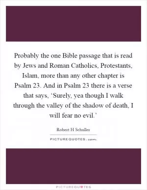 Probably the one Bible passage that is read by Jews and Roman Catholics, Protestants, Islam, more than any other chapter is Psalm 23. And in Psalm 23 there is a verse that says, ‘Surely, yea though I walk through the valley of the shadow of death, I will fear no evil.’ Picture Quote #1