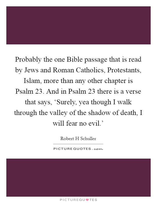 Probably the one Bible passage that is read by Jews and Roman Catholics, Protestants, Islam, more than any other chapter is Psalm 23. And in Psalm 23 there is a verse that says, ‘Surely, yea though I walk through the valley of the shadow of death, I will fear no evil.' Picture Quote #1