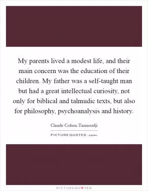 My parents lived a modest life, and their main concern was the education of their children. My father was a self-taught man but had a great intellectual curiosity, not only for biblical and talmudic texts, but also for philosophy, psychoanalysis and history Picture Quote #1