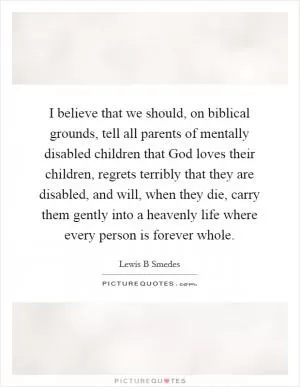 I believe that we should, on biblical grounds, tell all parents of mentally disabled children that God loves their children, regrets terribly that they are disabled, and will, when they die, carry them gently into a heavenly life where every person is forever whole Picture Quote #1