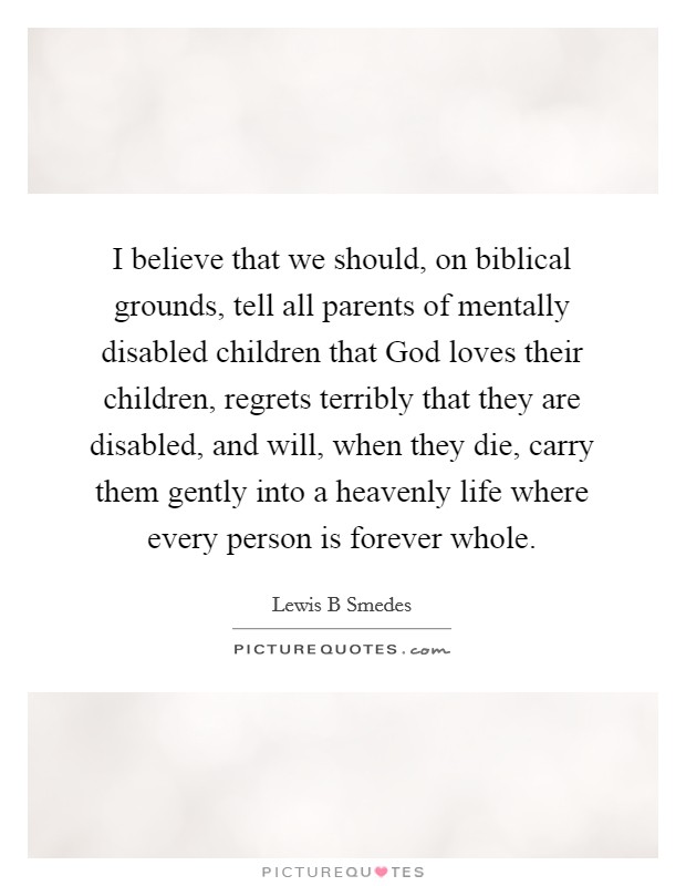 I believe that we should, on biblical grounds, tell all parents of mentally disabled children that God loves their children, regrets terribly that they are disabled, and will, when they die, carry them gently into a heavenly life where every person is forever whole. Picture Quote #1