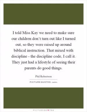 I told Miss Kay we need to make sure our children don’t turn out like I turned out, so they were raised up around biblical instruction. That mixed with discipline - the discipline code, I call it. They just had a lifestyle of seeing their parents do good things Picture Quote #1
