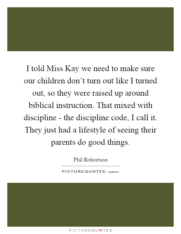 I told Miss Kay we need to make sure our children don't turn out like I turned out, so they were raised up around biblical instruction. That mixed with discipline - the discipline code, I call it. They just had a lifestyle of seeing their parents do good things. Picture Quote #1