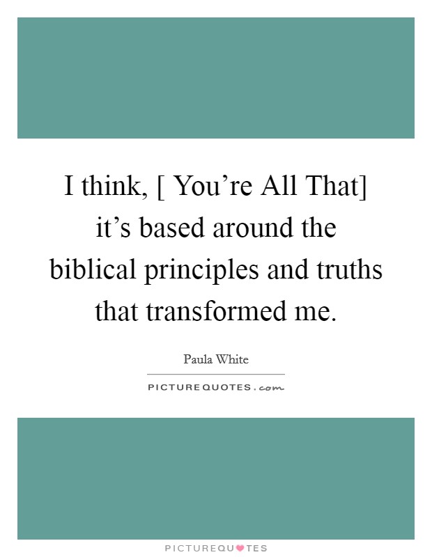 I think, [ You're All That] it's based around the biblical principles and truths that transformed me. Picture Quote #1