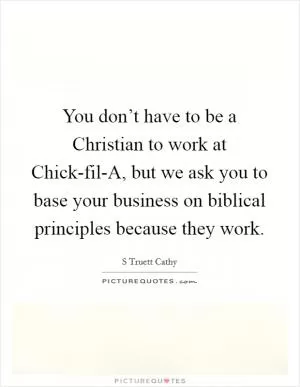 You don’t have to be a Christian to work at Chick-fil-A, but we ask you to base your business on biblical principles because they work Picture Quote #1