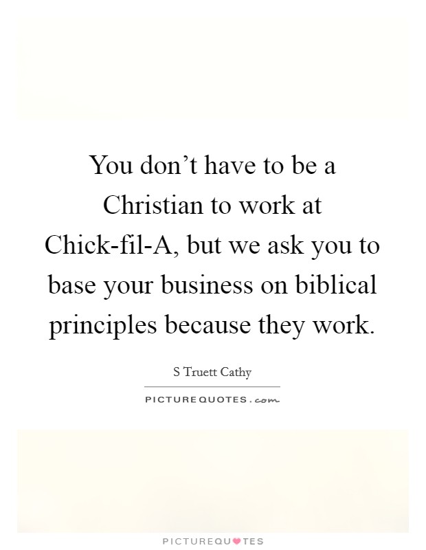 You don't have to be a Christian to work at Chick-fil-A, but we ask you to base your business on biblical principles because they work. Picture Quote #1