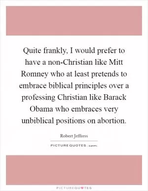 Quite frankly, I would prefer to have a non-Christian like Mitt Romney who at least pretends to embrace biblical principles over a professing Christian like Barack Obama who embraces very unbiblical positions on abortion Picture Quote #1
