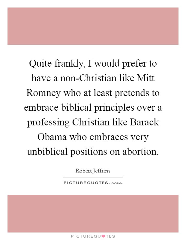 Quite frankly, I would prefer to have a non-Christian like Mitt Romney who at least pretends to embrace biblical principles over a professing Christian like Barack Obama who embraces very unbiblical positions on abortion. Picture Quote #1