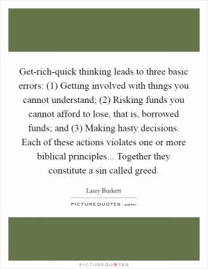 Get-rich-quick thinking leads to three basic errors: (1) Getting involved with things you cannot understand; (2) Risking funds you cannot afford to lose, that is, borrowed funds; and (3) Making hasty decisions. Each of these actions violates one or more biblical principles... Together they constitute a sin called greed Picture Quote #1