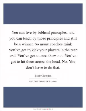 You can live by biblical principles, and you can teach by those principles and still be a winner. So many coaches think you’ve got to kick your players in the rear end. You’ve got to cuss them out. You’ve got to hit them across the head. No. You don’t have to do that Picture Quote #1