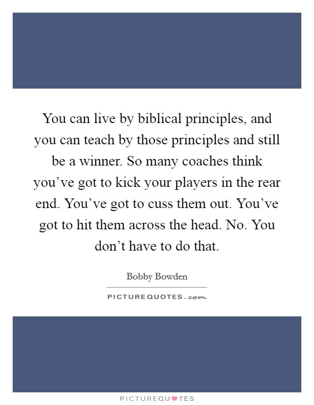 You can live by biblical principles, and you can teach by those principles and still be a winner. So many coaches think you've got to kick your players in the rear end. You've got to cuss them out. You've got to hit them across the head. No. You don't have to do that. Picture Quote #1